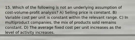 15. Which of the following is not an underlying assumption of cost-volume-profit analysis? A) Selling price is constant. B) Variable cost per unit is constant within the relevant range. C) In multiproduct companies, the mix of products sold remains constant. D) The average fixed cost per unit increases as the level of activity increases.