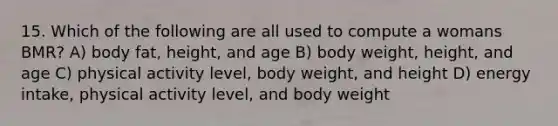 15. Which of the following are all used to compute a womans BMR? A) body fat, height, and age B) body weight, height, and age C) physical activity level, body weight, and height D) energy intake, physical activity level, and body weight