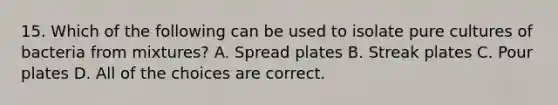 15. Which of the following can be used to isolate pure cultures of bacteria from mixtures? A. Spread plates B. Streak plates C. Pour plates D. All of the choices are correct.