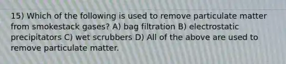 15) Which of the following is used to remove particulate matter from smokestack gases? A) bag filtration B) electrostatic precipitators C) wet scrubbers D) All of the above are used to remove particulate matter.