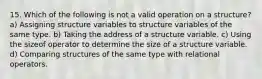 15. Which of the following is not a valid operation on a structure? a) Assigning structure variables to structure variables of the same type. b) Taking the address of a structure variable. c) Using the sizeof operator to determine the size of a structure variable. d) Comparing structures of the same type with relational operators.