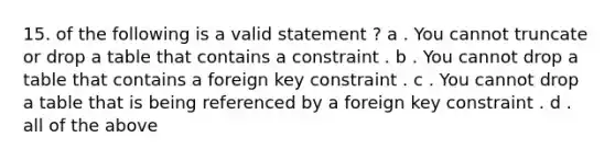 15. of the following is a valid statement ? a . You cannot truncate or drop a table that contains a constraint . b . You cannot drop a table that contains a foreign key constraint . c . You cannot drop a table that is being referenced by a foreign key constraint . d . all of the above