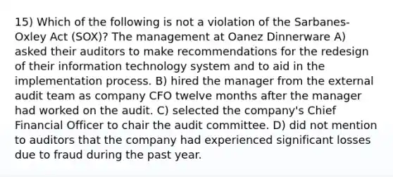 15) Which of the following is not a violation of the Sarbanes-Oxley Act (SOX)? The management at Oanez Dinnerware A) asked their auditors to make recommendations for the redesign of their information technology system and to aid in the implementation process. B) hired the manager from the external audit team as company CFO twelve months after the manager had worked on the audit. C) selected the company's Chief Financial Officer to chair the audit committee. D) did not mention to auditors that the company had experienced significant losses due to fraud during the past year.