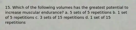 15. Which of the following volumes has the greatest potential to increase muscular endurance? a. 5 sets of 5 repetitions b. 1 set of 5 repetitions c. 3 sets of 15 repetitions d. 1 set of 15 repetitions