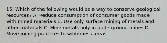 15. Which of the following would be a way to conserve geological resources? A. Reduce consumption of consumer goods made with mined materials B. Use only surface mining of metals and other materials C. Mine metals only in underground mines D. Move mining practices to wilderness areas