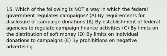 15. Which of the following is NOT a way in which the federal government regulates campaigns? (A) By requirements for disclosure of campaign donations (B) By establishment of federal agencies to regulate campaign finance activities (C) By limits on the distribution of soft money (D) By limits on individual donations to campaigns (E) By prohibitions on negative advertising