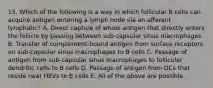 15. Which of the following is a way in which follicular B cells can acquire antigen entering a lymph node via an afferent lymphatic? A. Direct capture of whole antigen that directly enters the follicle by passing between sub-capsular sinus macrophages B. Transfer of complement-bound antigen from surface receptors on sub-capsular sinus macrophages to B cells C. Passage of antigen from sub-capsular sinus macrophages to follicular dendritic cells to B cells D. Passage of antigen from DCs that reside near HEVs to B cells E. All of the above are possible.