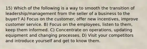 15) Which of the following is a way to smooth the transition of leadership/management from the seller of a business to the buyer? A) Focus on the customer, offer new incentives, improve customer service. B) Focus on the employees, listen to them, keep them informed. C) Concentrate on operations, updating equipment and changing processes. D) Visit your competitors and introduce yourself and get to know them.