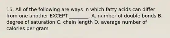 15. All of the following are ways in which fatty acids can differ from one another EXCEPT ________. A. number of double bonds B. degree of saturation C. chain length D. average number of calories per gram