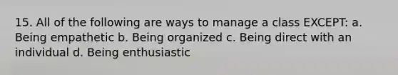 15. All of the following are ways to manage a class EXCEPT: a. Being empathetic b. Being organized c. Being direct with an individual d. Being enthusiastic