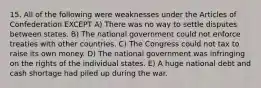 15. All of the following were weaknesses under the Articles of Confederation EXCEPT A) There was no way to settle disputes between states. B) The national government could not enforce treaties with other countries. C) The Congress could not tax to raise its own money. D) The national government was infringing on the rights of the individual states. E) A huge national debt and cash shortage had piled up during the war.