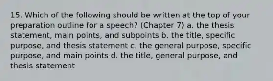 15. Which of the following should be written at the top of your preparation outline for a speech? (Chapter 7) a. the thesis statement, main points, and subpoints b. the title, specific purpose, and thesis statement c. the general purpose, specific purpose, and main points d. the title, general purpose, and thesis statement