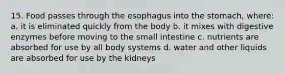 15. Food passes through the esophagus into the stomach, where: a. it is eliminated quickly from the body b. it mixes with digestive enzymes before moving to the small intestine c. nutrients are absorbed for use by all body systems d. water and other liquids are absorbed for use by the kidneys