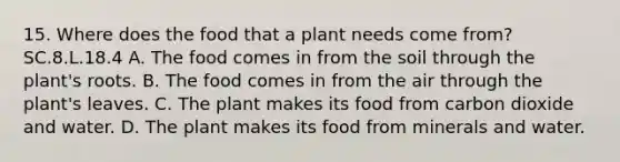 15. Where does the food that a plant needs come from? SC.8.L.18.4 A. The food comes in from the soil through the plant's roots. B. The food comes in from the air through the plant's leaves. C. The plant makes its food from carbon dioxide and water. D. The plant makes its food from minerals and water.