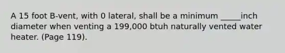 A 15 foot B-vent, with 0 lateral, shall be a minimum _____inch diameter when venting a 199,000 btuh naturally vented water heater. (Page 119).