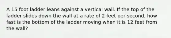 A 15 foot ladder leans against a vertical wall. If the top of the ladder slides down the wall at a rate of 2 feet per second, how fast is the bottom of the ladder moving when it is 12 feet from the wall?