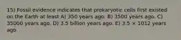 15) Fossil evidence indicates that prokaryotic cells first existed on the Earth at least A) 350 years ago. B) 3500 years ago. C) 35000 years ago. D) 3.5 billion years ago. E) 3.5 × 1012 years ago.