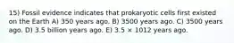 15) Fossil evidence indicates that prokaryotic cells first existed on the Earth A) 350 years ago. B) 3500 years ago. C) 3500 years ago. D) 3.5 billion years ago. E) 3.5 × 1012 years ago.