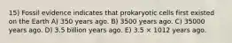 15) Fossil evidence indicates that prokaryotic cells first existed on the Earth A) 350 years ago. B) 3500 years ago. C) 35000 years ago. D) 3.5 billion years ago. E) 3.5 × 1012 years ago.