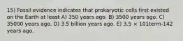 15) Fossil evidence indicates that prokaryotic cells first existed on the Earth at least A) 350 years ago. B) 3500 years ago. C) 35000 years ago. D) 3.5 billion years ago. E) 3.5 × 101term-142 years ago.