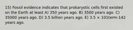 15) Fossil evidence indicates that <a href='https://www.questionai.com/knowledge/k1BuXhIsgo-prokaryotic-cells' class='anchor-knowledge'>prokaryotic cells</a> first existed on the Earth at least A) 350 years ago. B) 3500 years ago. C) 35000 years ago. D) 3.5 billion years ago. E) 3.5 × 101term-142 years ago.