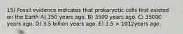 15) Fossil evidence indicates that prokaryotic cells first existed on the Earth A) 350 years ago. B) 3500 years ago. C) 35000 years ago. D) 3.5 billion years ago. E) 3.5 × 1012years ago.