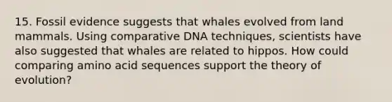 15. Fossil evidence suggests that whales evolved from land mammals. Using comparative DNA techniques, scientists have also suggested that whales are related to hippos. How could comparing amino acid sequences support the theory of evolution?