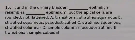 15. Found in the <a href='https://www.questionai.com/knowledge/kb9SdfFdD9-urinary-bladder' class='anchor-knowledge'>urinary bladder</a>, __________ epithelium resembles __________ epithelium, but the apical cells are rounded, not flattened. A. transitional; stratified squamous B. stratified squamous; pseudostratified C. stratified squamous; stratified columnar D. simple columnar; pseudostratified E. transitional; simple cuboidal