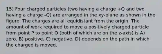 15) Four charged particles (two having a charge +Q and two having a charge -Q) are arranged in the xy-plane as shown in the figure. The charges are all equidistant from the origin. The amount of work required to move a positively charged particle from point P to point O (both of which are on the z-axis) is A) zero. B) positive. C) negative. D) depends on the path in which the charged is moved.