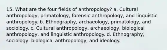 15. What are the four fields of anthropology? a. Cultural anthropology, primatology, forensic anthropology, and linguistic anthropology. b. Ethnography, archaeology, primatology, and sociology. c. Cultural anthropology, archaeology, biological anthropology, and linguistic anthropology. d. Ethnography, sociology, biological anthropology, and ideology.