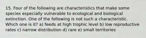 15. Four of the following are characteristics that make some species especially vulnerable to ecological and biological extinction. One of the following is not such a characteristic. Which one is it? a) feeds at high trophic level b) low reproductive rates c) narrow distribution d) rare e) small territories