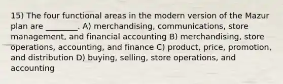 15) The four functional areas in the modern version of the Mazur plan are ________. A) merchandising, communications, store management, and financial accounting B) merchandising, store operations, accounting, and finance C) product, price, promotion, and distribution D) buying, selling, store operations, and accounting