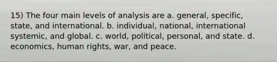 15) The four main levels of analysis are a. general, specific, state, and international. b. individual, national, international systemic, and global. c. world, political, personal, and state. d. economics, human rights, war, and peace.