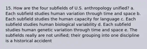 15. How are the four subfields of U.S. anthropology unified? a. Each subfield studies human variation through time and space b. Each subfield studies the human capacity for language c. Each subfield studies human biological variability d. Each subfield studies human <a href='https://www.questionai.com/knowledge/ki8XCDzouQ-genetic-variation' class='anchor-knowledge'>genetic variation</a> through time and space e. The subfields really are not unified; their grouping into one discipline is a historical accident