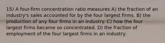 15) A four-firm concentration ratio measures A) the fraction of an industry's sales accounted for by the four largest firms. B) the production of any four firms in an industry. C) how the four largest firms became so concentrated. D) the fraction of employment of the four largest firms in an industry.