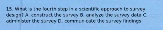 15. What is the fourth step in a scientific approach to survey design? A. construct the survey B. analyze the survey data C. administer the survey D. communicate the survey findings