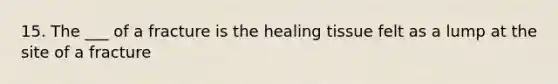 15. The ___ of a fracture is the healing tissue felt as a lump at the site of a fracture