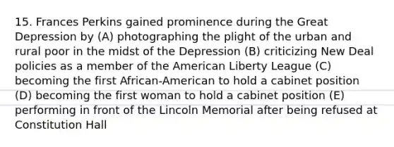 15. Frances Perkins gained prominence during the Great Depression by (A) photographing the plight of the urban and rural poor in the midst of the Depression (B) criticizing New Deal policies as a member of the American Liberty League (C) becoming the first African-American to hold a cabinet position (D) becoming the first woman to hold a cabinet position (E) performing in front of the Lincoln Memorial after being refused at Constitution Hall