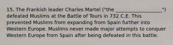 15. The Frankish leader Charles Martel ("the ___________________") defeated Muslims at the Battle of Tours in 732 C.E. This prevented Muslims from expanding from Spain further into Western Europe. Muslims never made major attempts to conquer Western Europe from Spain after being defeated in this battle.