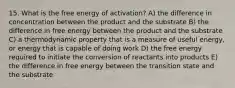 15. What is the free energy of activation? A) the difference in concentration between the product and the substrate B) the difference in free energy between the product and the substrate C) a thermodynamic property that is a measure of useful energy, or energy that is capable of doing work D) the free energy required to initiate the conversion of reactants into products E) the difference in free energy between the transition state and the substrate