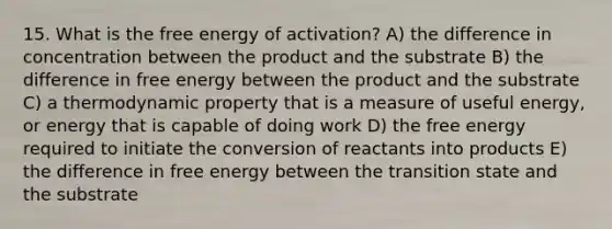 15. What is the free energy of activation? A) the difference in concentration between the product and the substrate B) the difference in free energy between the product and the substrate C) a thermodynamic property that is a measure of useful energy, or energy that is capable of doing work D) the free energy required to initiate the conversion of reactants into products E) the difference in free energy between the transition state and the substrate