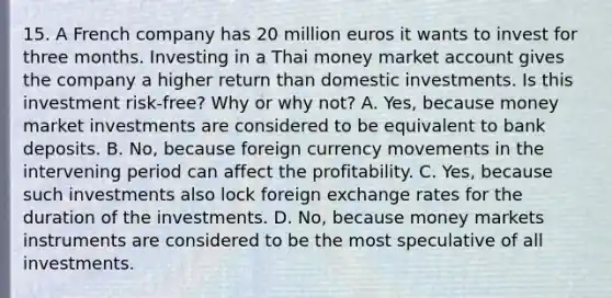 15. A French company has 20 million euros it wants to invest for three months. Investing in a Thai money market account gives the company a higher return than domestic investments. Is this investment risk-free? Why or why not? A. Yes, because money market investments are considered to be equivalent to bank deposits. B. No, because foreign currency movements in the intervening period can affect the profitability. C. Yes, because such investments also lock foreign exchange rates for the duration of the investments. D. No, because money markets instruments are considered to be the most speculative of all investments.