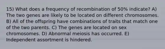 15) What does a frequency of recombination of 50% indicate? A) The two genes are likely to be located on different chromosomes. B) All of the offspring have combinations of traits that match one of the two parents. C) The genes are located on sex chromosomes. D) Abnormal meiosis has occurred. E) Independent assortment is hindered.