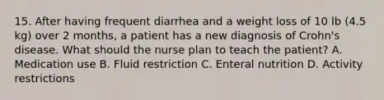 15. After having frequent diarrhea and a weight loss of 10 lb (4.5 kg) over 2 months, a patient has a new diagnosis of Crohn's disease. What should the nurse plan to teach the patient? A. Medication use B. Fluid restriction C. Enteral nutrition D. Activity restrictions