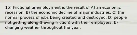 15) Frictional unemployment is the result of A) an economic recession. B) the economic decline of major industries. C) the normal process of jobs being created and destroyed. D) people not getting along (having friction) with their employers. E) changing weather throughout the year.