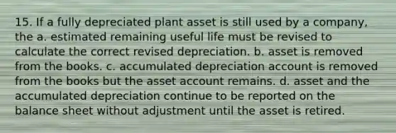 15. If a fully depreciated plant asset is still used by a company, the a. estimated remaining useful life must be revised to calculate the correct revised depreciation. b. asset is removed from the books. c. accumulated depreciation account is removed from the books but the asset account remains. d. asset and the accumulated depreciation continue to be reported on the balance sheet without adjustment until the asset is retired.