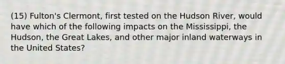 (15) Fulton's Clermont, first tested on the Hudson River, would have which of the following impacts on the Mississippi, the Hudson, the Great Lakes, and other major inland waterways in the United States?