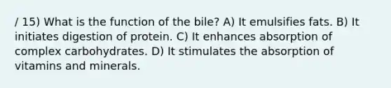 / 15) What is the function of the bile? A) It emulsifies fats. B) It initiates digestion of protein. C) It enhances absorption of complex carbohydrates. D) It stimulates the absorption of vitamins and minerals.