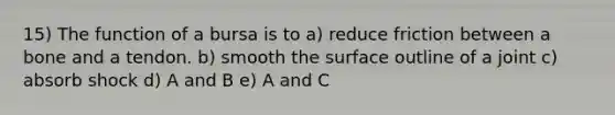 15) The function of a bursa is to a) reduce friction between a bone and a tendon. b) smooth the surface outline of a joint c) absorb shock d) A and B e) A and C