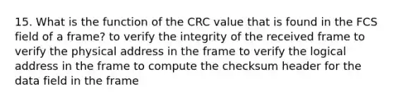 15. What is the function of the CRC value that is found in the FCS field of a frame? to verify the integrity of the received frame to verify the physical address in the frame to verify the logical address in the frame to compute the checksum header for the data field in the frame